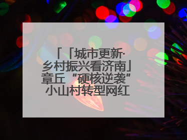 「城市更新· 乡村振兴看济南」章丘“硬核逆袭” 小山村转型网红打卡地