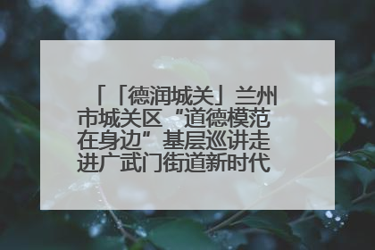 「德润城关」兰州市城关区“道德模范在身边”基层巡讲走进广武门街道新时代文明实践所