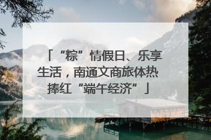 “粽”情假日、乐享生活，南通文商旅体热捧红“端午经济”