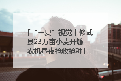 “三夏”视觉｜修武县23万亩小麦开镰 农机昼夜抢收抢种