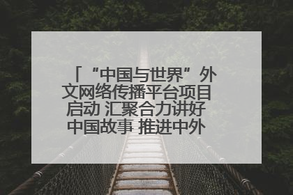 “中国与世界”外文网络传播平台项目启动 汇聚合力讲好中国故事 推进中外文明交流互鉴