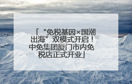 “免税基因×国潮出海”双模式开启！中免集团厦门市内免税店正式开业