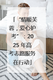 “情暖芙蓉，爱心护考”：2025 年高考志愿服务在行动