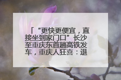 “更快更便宜，直接坐到家门口”长沙至重庆东首趟高铁发车，重庆人狂喜：退了票也要坐