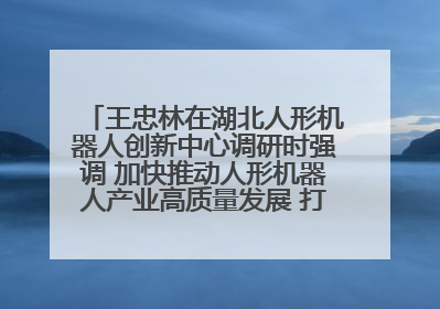 王忠林在湖北人形机器人创新中心调研时强调 加快推动人形机器人产业高质量发展 打造具有全国影响力的研发创新基地