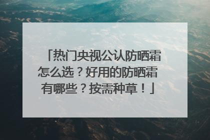 热门央视公认防晒霜怎么选？好用的防晒霜有哪些？按需种草！