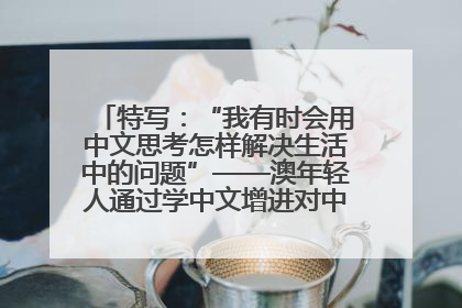 特写：“我有时会用中文思考怎样解决生活中的问题”——澳年轻人通过学中文增进对中华文化的理解