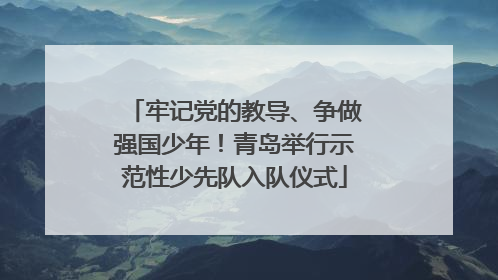 牢记党的教导、争做强国少年！青岛举行示范性少先队入队仪式