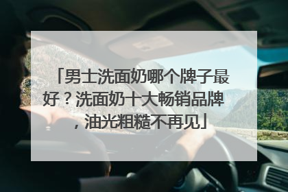 男士洗面奶哪个牌子最好？洗面奶十大畅销品牌，油光粗糙不再见
