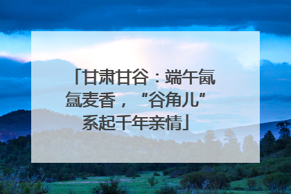 甘肃甘谷：端午氤氲麦香，“谷角儿”系起千年亲情
