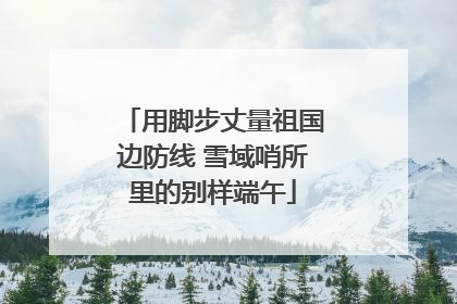 用脚步丈量祖国边防线 雪域哨所里的别样端午