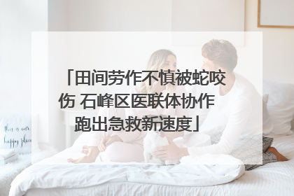 田间劳作不慎被蛇咬伤 石峰区医联体协作跑出急救新速度