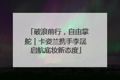 破浪前行，自由掌舵｜卡姿兰携手李晟启航底妆新态度