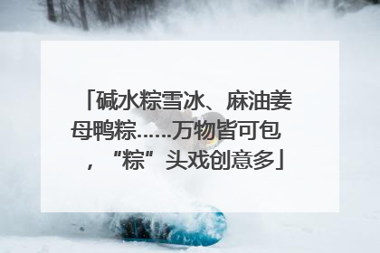 碱水粽雪冰、麻油姜母鸭粽……万物皆可包，“粽”头戏创意多