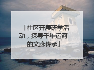 社区开展研学活动，探寻千年运河的文脉传承
