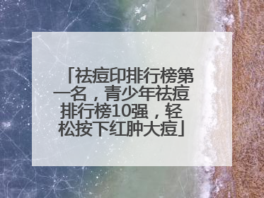 祛痘印排行榜第一名，青少年祛痘排行榜10强，轻松按下红肿大痘