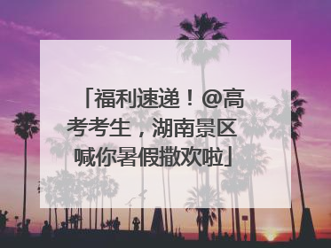 福利速递！@高考考生，湖南景区喊你暑假撒欢啦