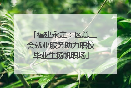福建永定：区总工会就业服务助力职校毕业生扬帆职场