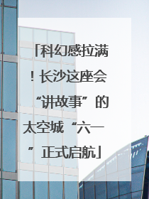 科幻感拉满！长沙这座会“讲故事”的太空城“六一”正式启航