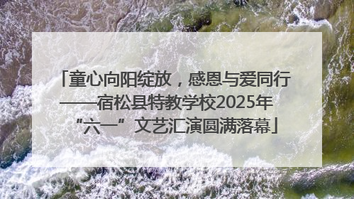 童心向阳绽放，感恩与爱同行——宿松县特教学校2025年“六一”文艺汇演圆满落幕