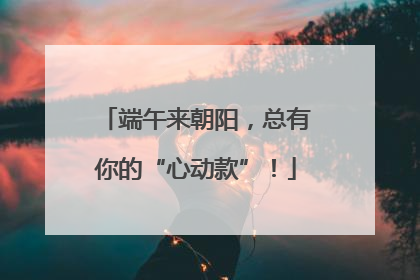 端午来朝阳，总有你的“心动款”！