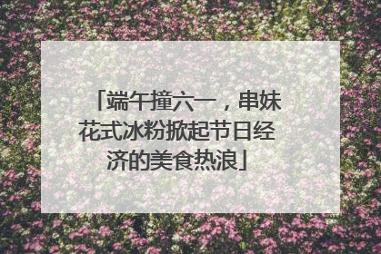端午撞六一，串妹花式冰粉掀起节日经济的美食热浪