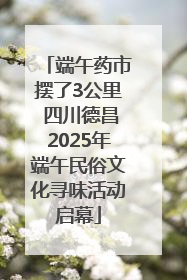 端午药市摆了3公里 四川德昌2025年端午民俗文化寻味活动启幕