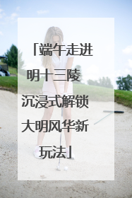 端午走进明十三陵 沉浸式解锁大明风华新玩法