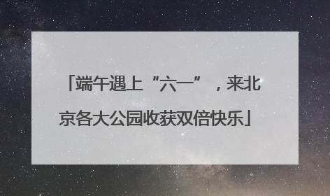 端午遇上“六一”，来北京各大公园收获双倍快乐