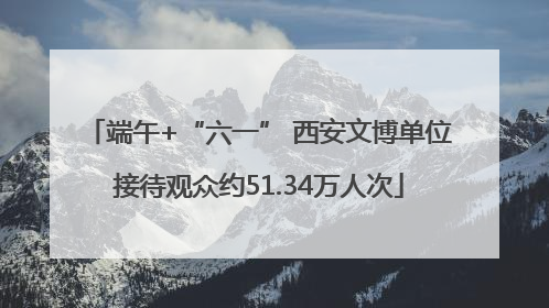 端午+“六一” 西安文博单位接待观众约51.34万人次