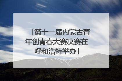 第十一届内蒙古青年创青春大赛决赛在呼和浩特举办