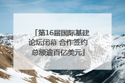 第16届国际基建论坛闭幕 合作签约总额逾百亿美元