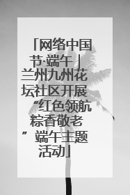 网络中国节·端午｜兰州九州花坛社区开展“红色领航 粽香敬老”端午主题活动