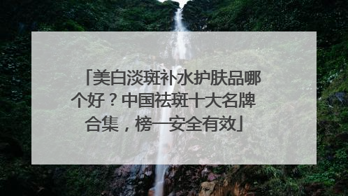 美白淡斑补水护肤品哪个好？中国祛斑十大名牌合集，榜一安全有效