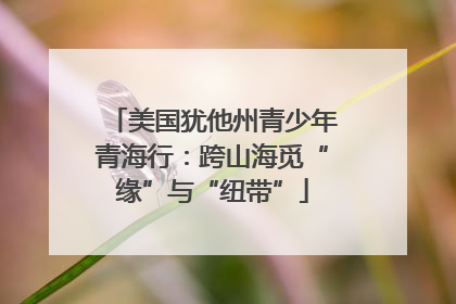 美国犹他州青少年青海行：跨山海觅“缘”与“纽带”