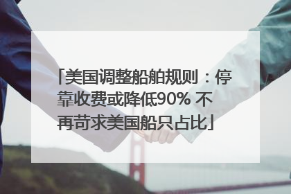 美国调整船舶规则：停靠收费或降低90% 不再苛求美国船只占比