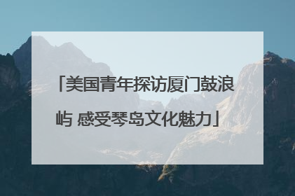 美国青年探访厦门鼓浪屿 感受琴岛文化魅力