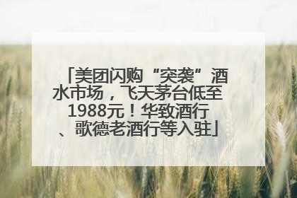 美团闪购“突袭”酒水市场，飞天茅台低至1988元！华致酒行、歌德老酒行等入驻