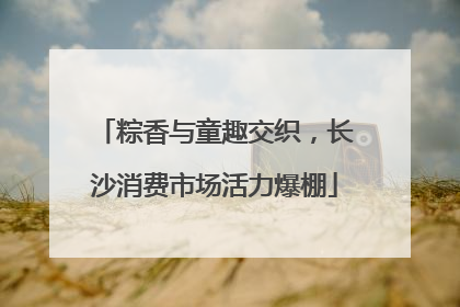 粽香与童趣交织，长沙消费市场活力爆棚