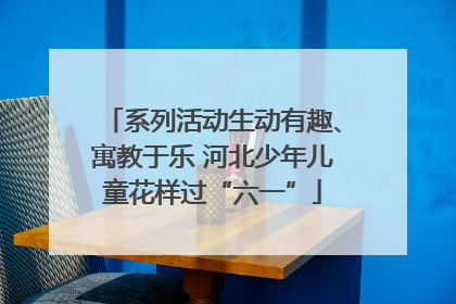 系列活动生动有趣、寓教于乐 河北少年儿童花样过“六一”