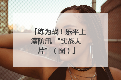 练为战！乐平上演防汛 “实战大片”（图）