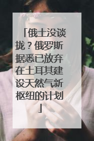 俄土没谈拢？俄罗斯据悉已放弃在土耳其建设天然气新枢纽的计划