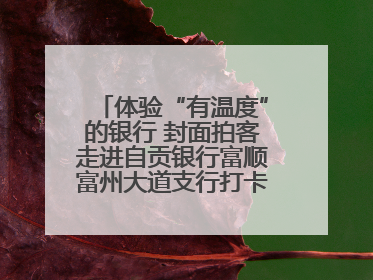 体验“有温度”的银行 封面拍客走进自贡银行富顺富州大道支行打卡特色便民服务