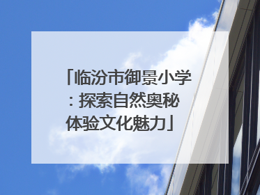 临汾市御景小学：探索自然奥秘 体验文化魅力