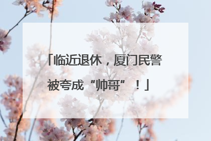 临近退休，厦门民警被夸成“帅哥”！