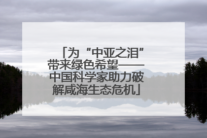 为“中亚之泪”带来绿色希望——中国科学家助力破解咸海生态危机