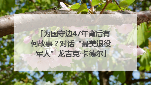 为国守边47年背后有何故事？对话“最美退役军人”龙吉克·卡德尔