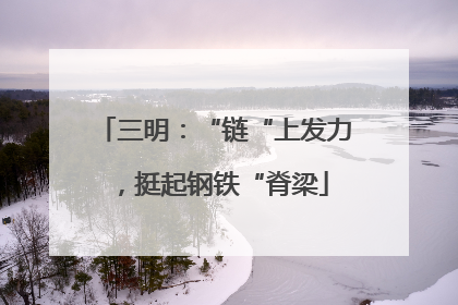 三明：“链“上发力，挺起钢铁“脊梁
