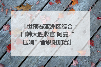 世预赛亚洲区综合：日韩大胜收官 阿曼“压哨”晋级附加赛