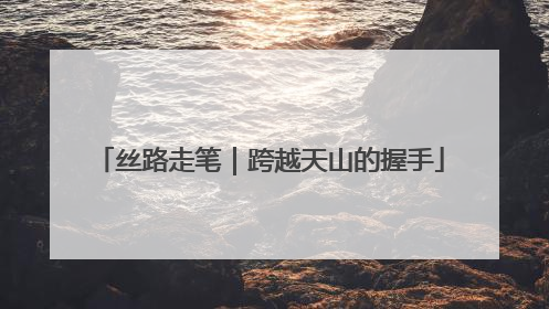 丝路走笔｜跨越天山的握手